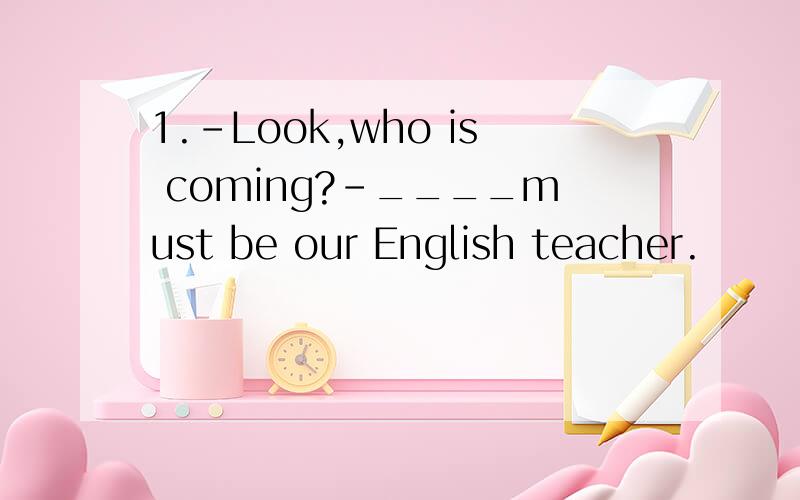 1.-Look,who is coming?-____must be our English teacher.