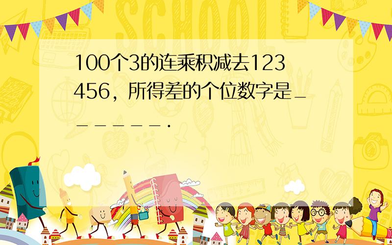 100个3的连乘积减去123456，所得差的个位数字是______．