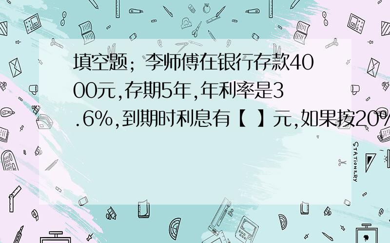 填空题；李师傅在银行存款4000元,存期5年,年利率是3.6%,到期时利息有【 】元,如果按20%缴纳税【 】元.