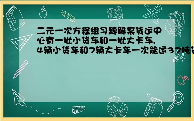 二元一次方程组习题解某货运中心有一批小货车和一批大卡车,4辆小货车和7辆大卡车一次能运37吨货物:6辆小货车和3辆大卡车