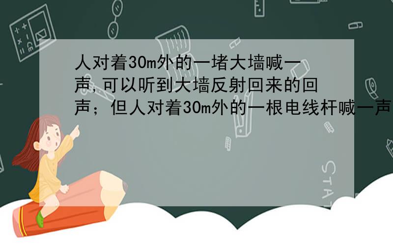 人对着30m外的一堵大墙喊一声,可以听到大墙反射回来的回声；但人对着30m外的一根电线杆喊一声,却不能听到反射回来的回声