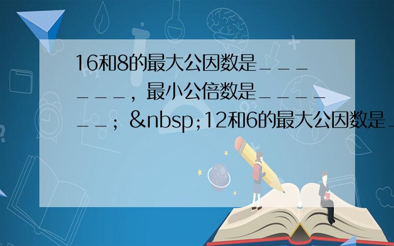 16和8的最大公因数是______，最小公倍数是______； 12和6的最大公因数是______，最小公倍数