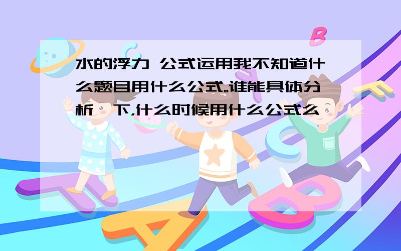 水的浮力 公式运用我不知道什么题目用什么公式。谁能具体分析一下，什么时候用什么公式么、