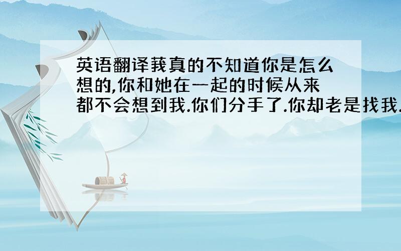 英语翻译莪真的不知道你是怎么想的,你和她在一起的时候从来都不会想到我.你们分手了.你却老是找我.每天都会打电话给我.说真