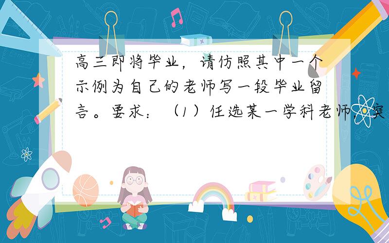 高三即将毕业，请仿照其中一个示例为自己的老师写一段毕业留言。要求：（1）任选某一学科老师，突出学科特点；（2）主体部分两