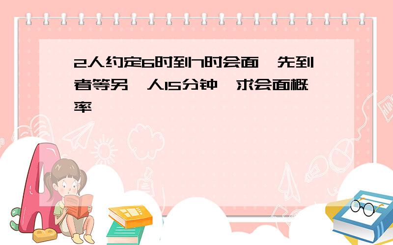 2人约定6时到7时会面,先到者等另一人15分钟,求会面概率