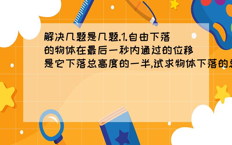 解决几题是几题.1.自由下落的物体在最后一秒内通过的位移是它下落总高度的一半,试求物体下落的总时间为多少?2.跳伞运动员