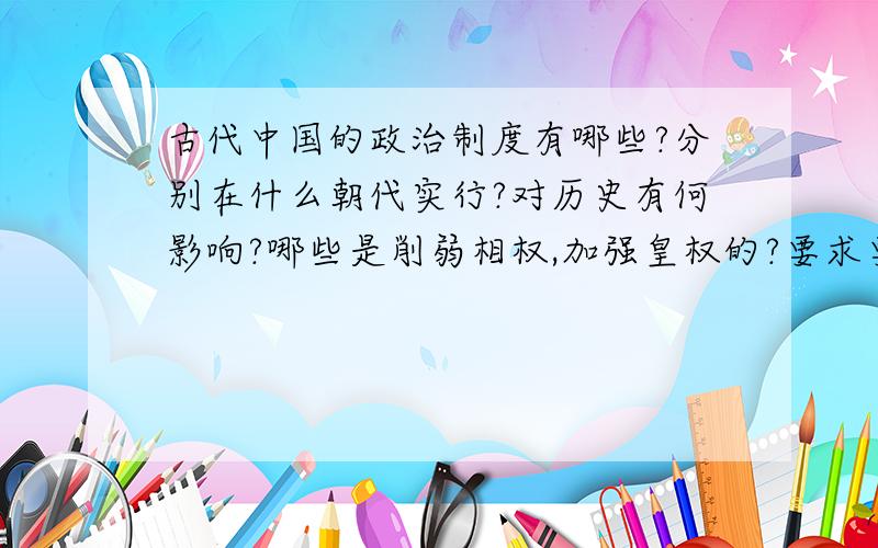 古代中国的政治制度有哪些?分别在什么朝代实行?对历史有何影响?哪些是削弱相权,加强皇权的?要求要祥