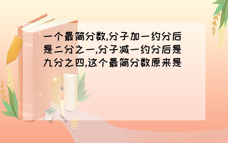 一个最简分数,分子加一约分后是二分之一,分子减一约分后是九分之四,这个最简分数原来是（）