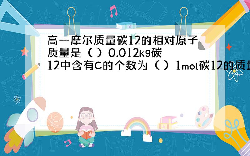 高一摩尔质量碳12的相对原子质量是（ ）0.012kg碳12中含有C的个数为（ ）1mol碳12的质量为（ ）g.