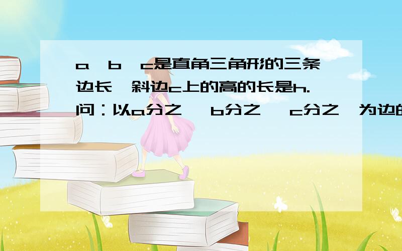 a,b,c是直角三角形的三条边长,斜边c上的高的长是h.问：以a分之一 b分之一 c分之一为边的三条线段能组成