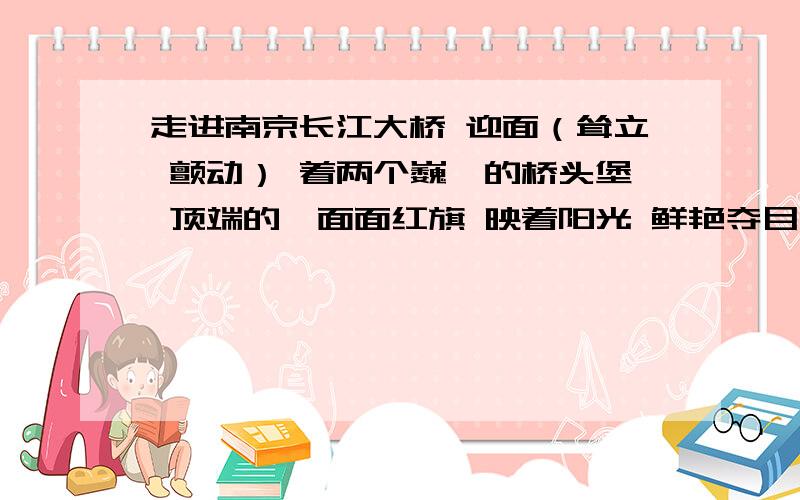 走进南京长江大桥 迎面（耸立 颤动） 着两个巍峨的桥头堡 顶端的一面面红旗 映着阳光 鲜艳夺目