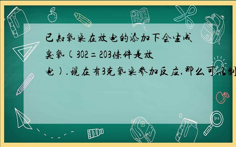 已知氧气在放电的添加下会生成臭氧(3O2=2O3条件是放电).现在有3克氧气参加反应,那么可以制的多少克臭氧.