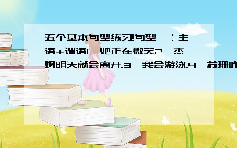 五个基本句型练习!句型一：主语+谓语1、她正在微笑2、杰姆明天就会离开.3、我会游泳.4、苏珊昨晚很晚才回来.句型二：主