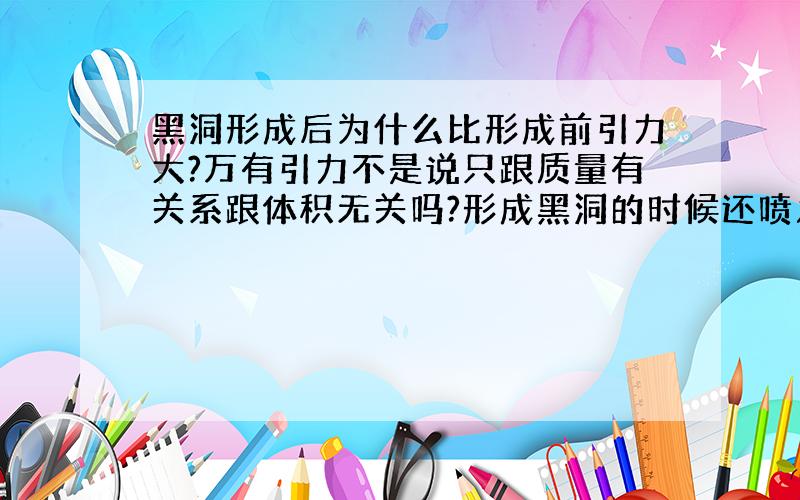 黑洞形成后为什么比形成前引力大?万有引力不是说只跟质量有关系跟体积无关吗?形成黑洞的时候还喷发了一些物质,按说质量还比之