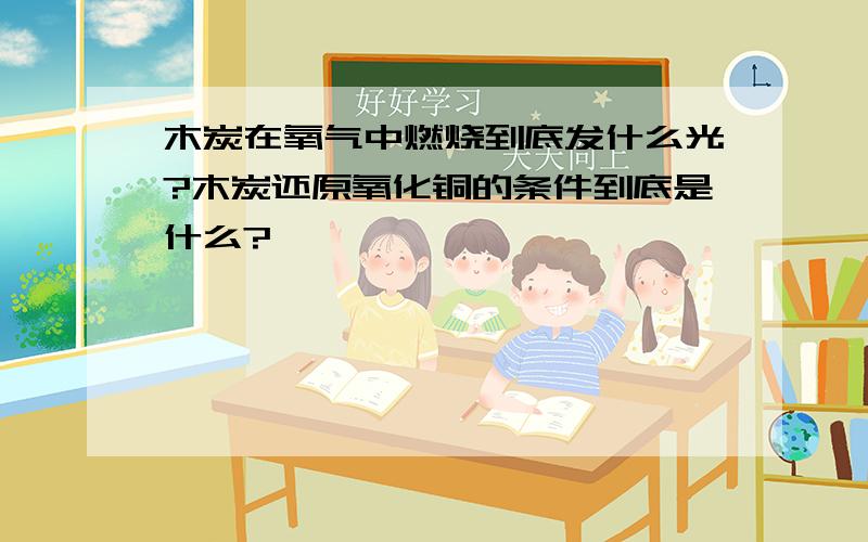 木炭在氧气中燃烧到底发什么光?木炭还原氧化铜的条件到底是什么?