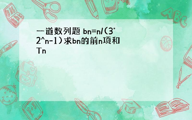 一道数列题 bn=n/(3*2^n-1)求bn的前n项和Tn