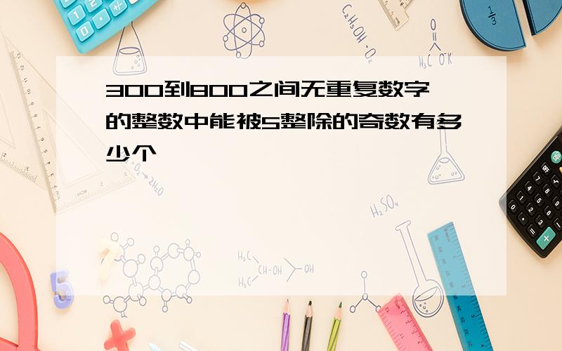 300到800之间无重复数字的整数中能被5整除的奇数有多少个