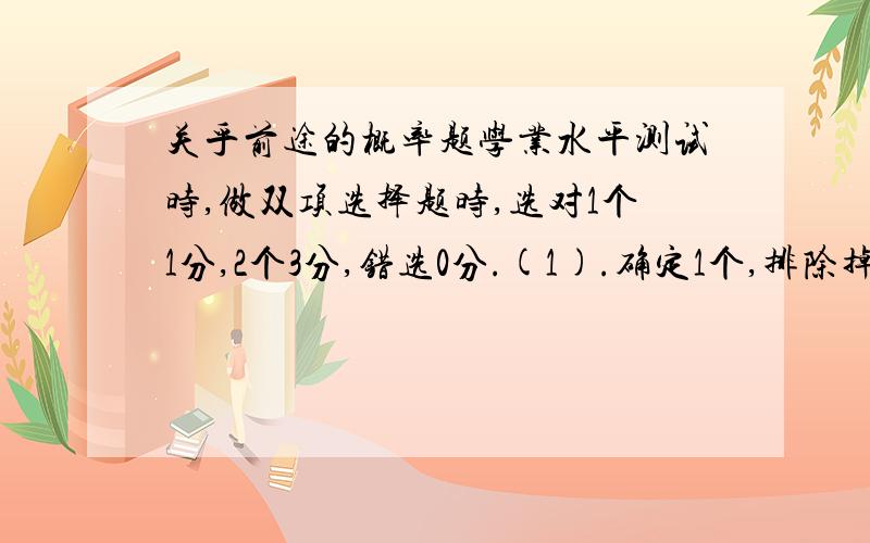 关乎前途的概率题学业水平测试时,做双项选择题时,选对1个1分,2个3分,错选0分.(1).确定1个,排除掉1个,冒50%