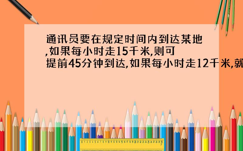 通讯员要在规定时间内到达某地,如果每小时走15千米,则可提前45分钟到达,如果每小时走12千米,就要迟到15分钟,求他去