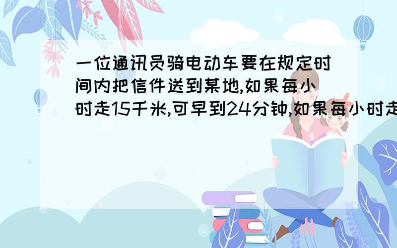 一位通讯员骑电动车要在规定时间内把信件送到某地,如果每小时走15千米,可早到24分钟,如果每小时走12千米,就要迟到15