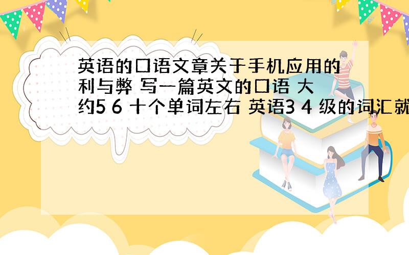 英语的口语文章关于手机应用的利与弊 写一篇英文的口语 大约5 6 十个单词左右 英语3 4 级的词汇就好