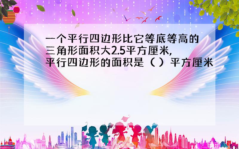 一个平行四边形比它等底等高的三角形面积大2.5平方厘米,平行四边形的面积是（ ）平方厘米