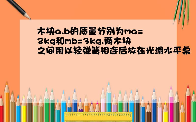 木块a.b的质量分别为ma=2kg和mb=3kg.两木块之间用以轻弹簧相连后放在光滑水平桌