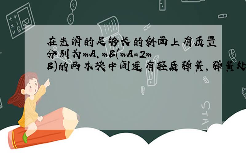 在光滑的足够长的斜面上有质量分别为mA,mB(mA=2mB)的两木块中间连有轻质弹簧,弹簧处于原长状态,劲度系数为k,A