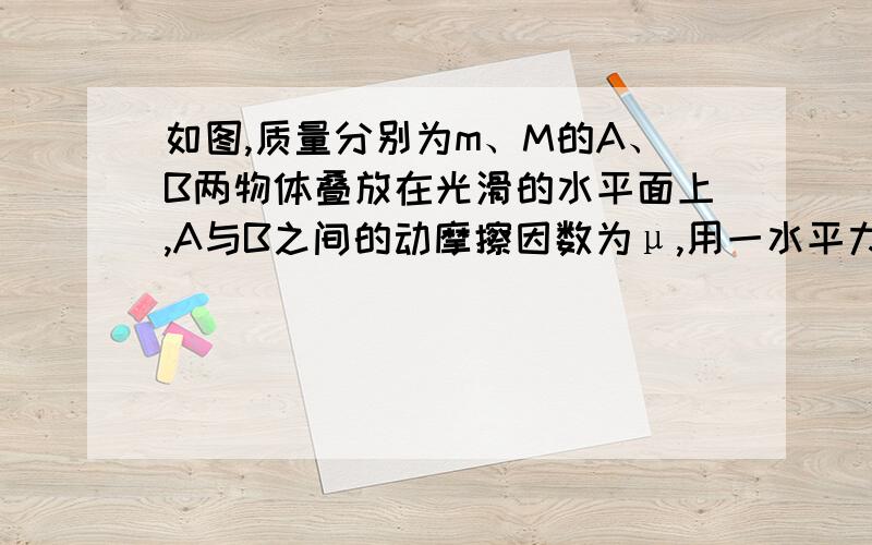 如图,质量分别为m、M的A、B两物体叠放在光滑的水平面上,A与B之间的动摩擦因数为μ,用一水平力作用于物体B上,使A和B