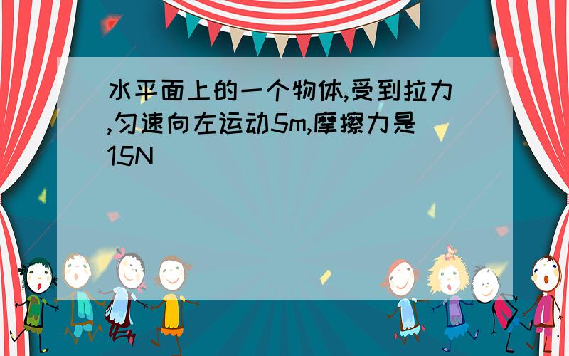 水平面上的一个物体,受到拉力,匀速向左运动5m,摩擦力是15N