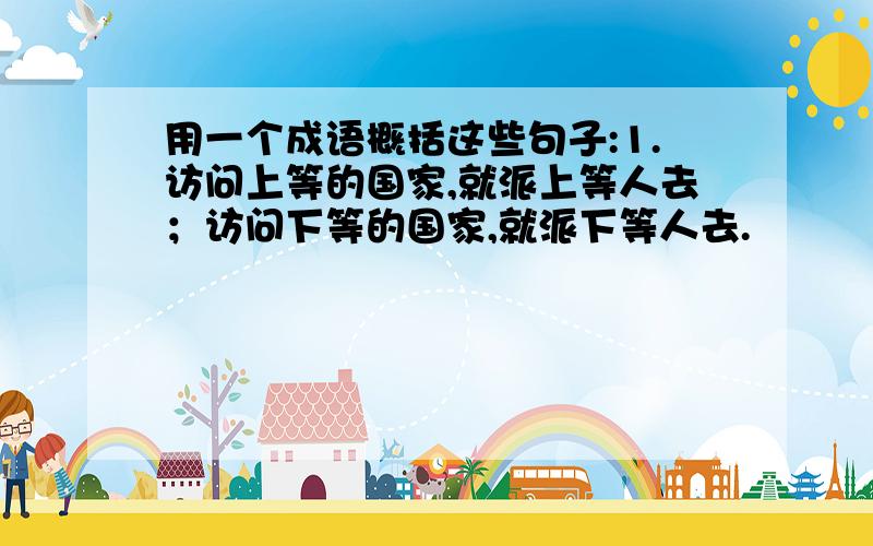 用一个成语概括这些句子:1.访问上等的国家,就派上等人去；访问下等的国家,就派下等人去.