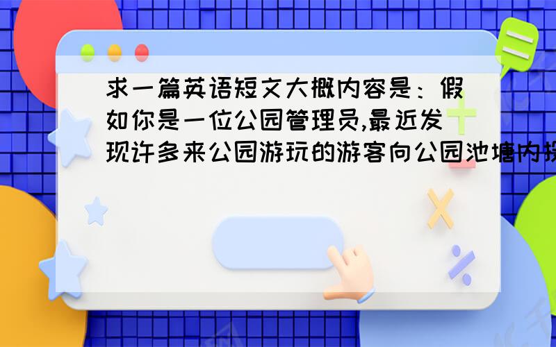 求一篇英语短文大概内容是：假如你是一位公园管理员,最近发现许多来公园游玩的游客向公园池塘内投食喂鱼.导致许多鱼进食过度而