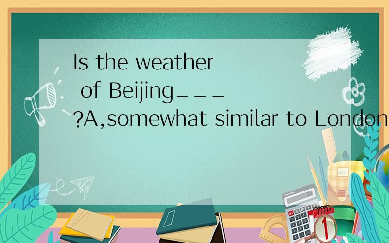 Is the weather of Beijing___?A,somewhat similar to London.B,