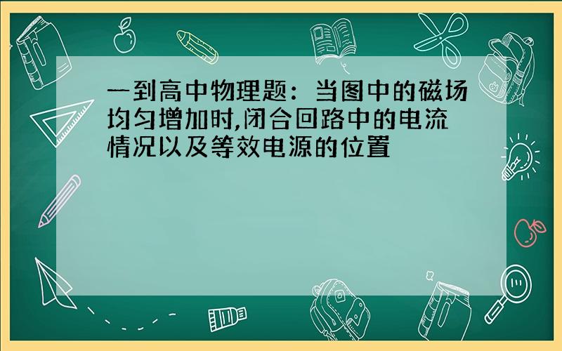 一到高中物理题：当图中的磁场均匀增加时,闭合回路中的电流情况以及等效电源的位置