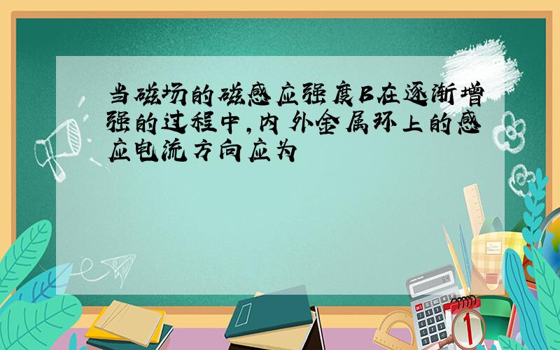 当磁场的磁感应强度B在逐渐增强的过程中,内外金属环上的感应电流方向应为