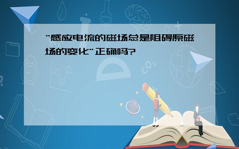 “感应电流的磁场总是阻碍原磁场的变化”正确吗?