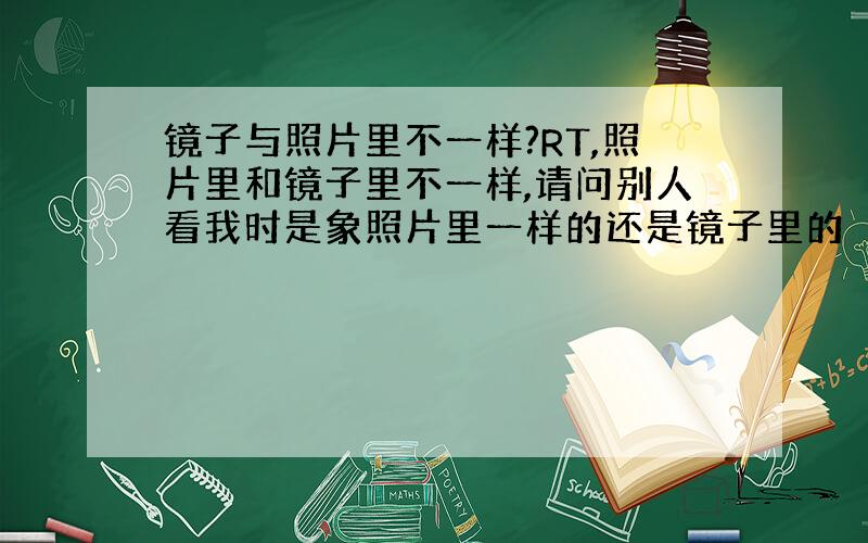 镜子与照片里不一样?RT,照片里和镜子里不一样,请问别人看我时是象照片里一样的还是镜子里的