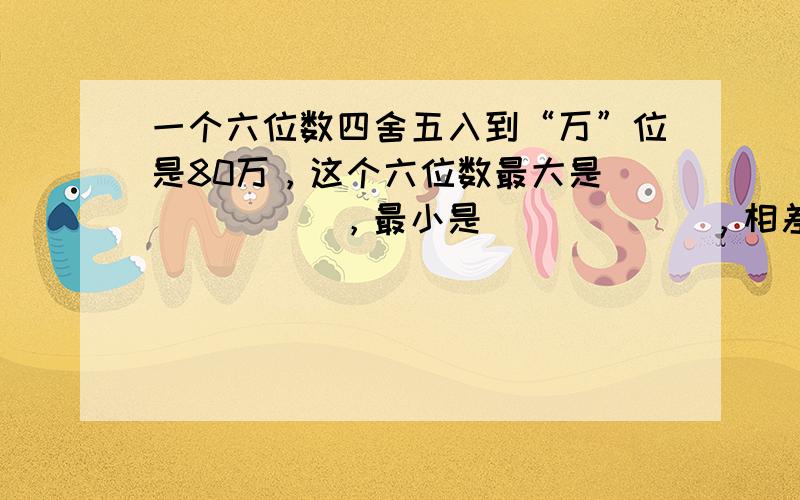 一个六位数四舍五入到“万”位是80万，这个六位数最大是______，最小是______，相差______．