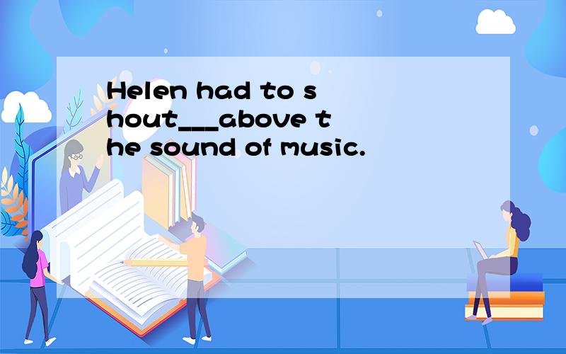 Helen had to shout___above the sound of music.