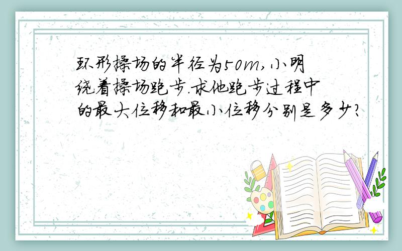 环形操场的半径为50m,小明绕着操场跑步.求他跑步过程中的最大位移和最小位移分别是多少?