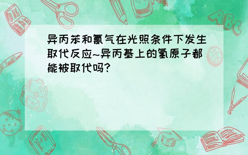 异丙苯和氯气在光照条件下发生取代反应~异丙基上的氢原子都能被取代吗?