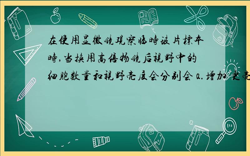 在使用显微镜观察临时玻片标本时,当换用高倍物镜后视野中的细胞数量和视野亮度会分别会 a.增加 更亮