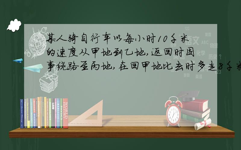 某人骑自行车以每小时10千米的速度从甲地到乙地,返回时因事绕路至丙地,在回甲地比去时多走8千米,速度增加了2千米/时,多