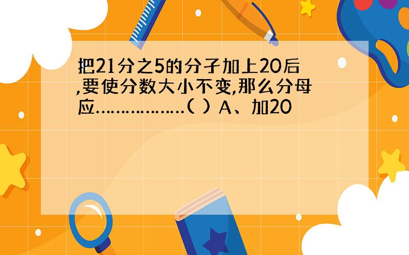 把21分之5的分孑加上20后,要使分数大小不变,那么分母应………………( ) A、加20