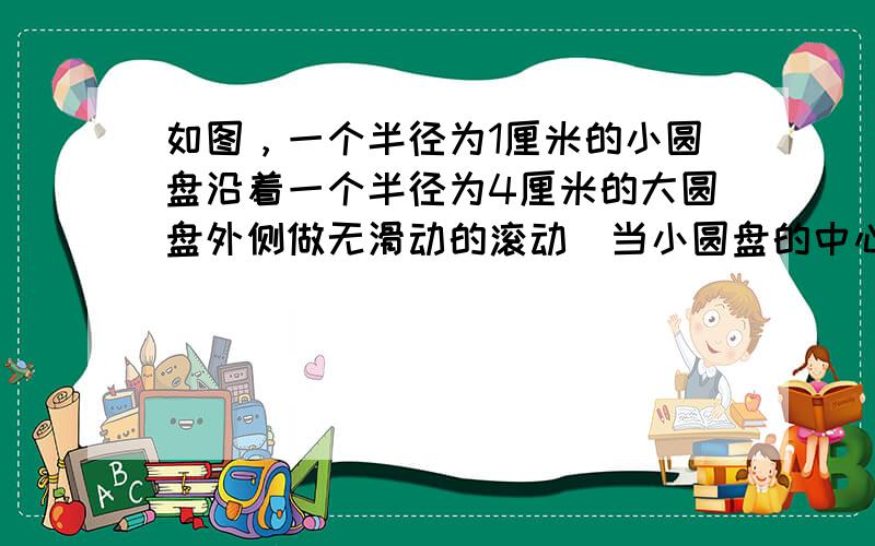 如图，一个半径为1厘米的小圆盘沿着一个半径为4厘米的大圆盘外侧做无滑动的滚动．当小圆盘的中心围绕大圆盘中心转动90度后，