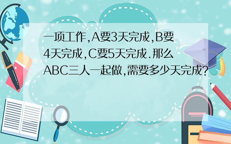 一项工作,A要3天完成,B要4天完成,C要5天完成.那么ABC三人一起做,需要多少天完成?