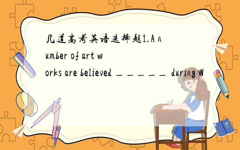 几道高考英语选择题1.A number of art works are believed _____ during W