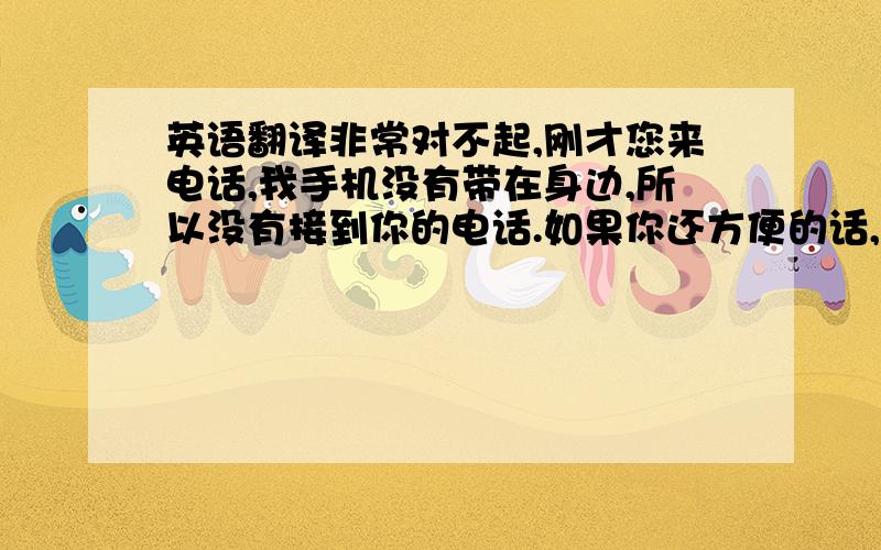 英语翻译非常对不起,刚才您来电话,我手机没有带在身边,所以没有接到你的电话.如果你还方便的话,你再给我一次电话!