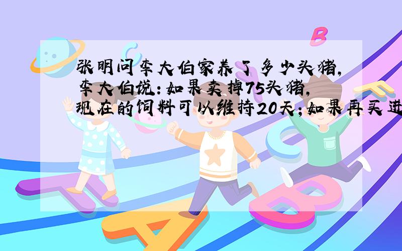 张明问李大伯家养了多少头猪,李大伯说：如果卖掉75头猪,现在的饲料可以维持20天；如果再买进100头猪,现